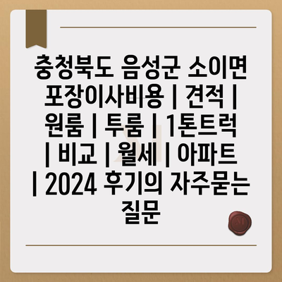 충청북도 음성군 소이면 포장이사비용 | 견적 | 원룸 | 투룸 | 1톤트럭 | 비교 | 월세 | 아파트 | 2024 후기