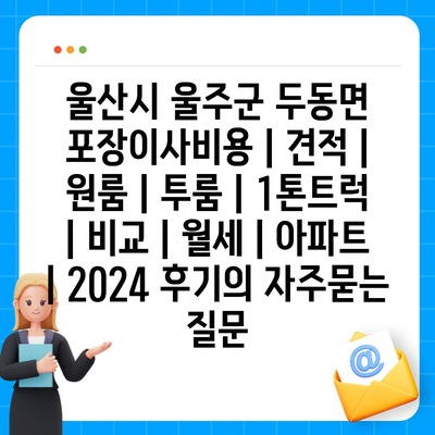 울산시 울주군 두동면 포장이사비용 | 견적 | 원룸 | 투룸 | 1톤트럭 | 비교 | 월세 | 아파트 | 2024 후기