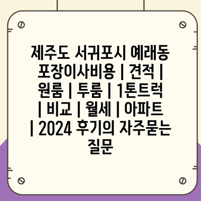 제주도 서귀포시 예래동 포장이사비용 | 견적 | 원룸 | 투룸 | 1톤트럭 | 비교 | 월세 | 아파트 | 2024 후기