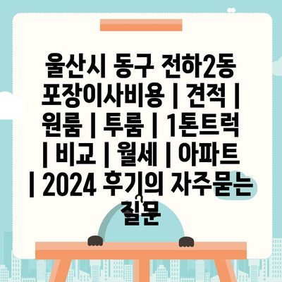 울산시 동구 전하2동 포장이사비용 | 견적 | 원룸 | 투룸 | 1톤트럭 | 비교 | 월세 | 아파트 | 2024 후기