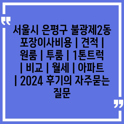 서울시 은평구 불광제2동 포장이사비용 | 견적 | 원룸 | 투룸 | 1톤트럭 | 비교 | 월세 | 아파트 | 2024 후기