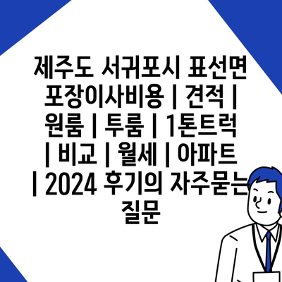 제주도 서귀포시 표선면 포장이사비용 | 견적 | 원룸 | 투룸 | 1톤트럭 | 비교 | 월세 | 아파트 | 2024 후기