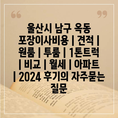 울산시 남구 옥동 포장이사비용 | 견적 | 원룸 | 투룸 | 1톤트럭 | 비교 | 월세 | 아파트 | 2024 후기