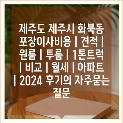 제주도 제주시 화북동 포장이사비용 | 견적 | 원룸 | 투룸 | 1톤트럭 | 비교 | 월세 | 아파트 | 2024 후기