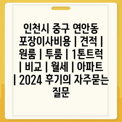 인천시 중구 연안동 포장이사비용 | 견적 | 원룸 | 투룸 | 1톤트럭 | 비교 | 월세 | 아파트 | 2024 후기