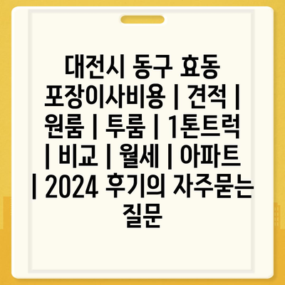 대전시 동구 효동 포장이사비용 | 견적 | 원룸 | 투룸 | 1톤트럭 | 비교 | 월세 | 아파트 | 2024 후기