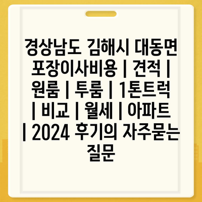 경상남도 김해시 대동면 포장이사비용 | 견적 | 원룸 | 투룸 | 1톤트럭 | 비교 | 월세 | 아파트 | 2024 후기