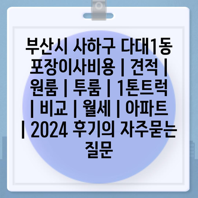 부산시 사하구 다대1동 포장이사비용 | 견적 | 원룸 | 투룸 | 1톤트럭 | 비교 | 월세 | 아파트 | 2024 후기