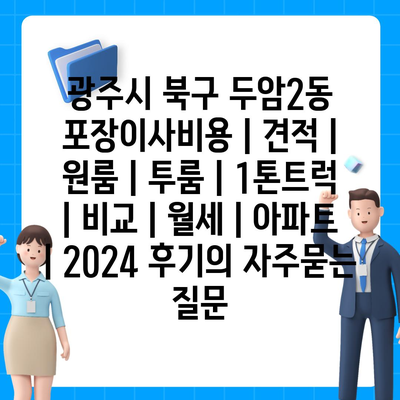 광주시 북구 두암2동 포장이사비용 | 견적 | 원룸 | 투룸 | 1톤트럭 | 비교 | 월세 | 아파트 | 2024 후기