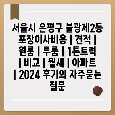 서울시 은평구 불광제2동 포장이사비용 | 견적 | 원룸 | 투룸 | 1톤트럭 | 비교 | 월세 | 아파트 | 2024 후기