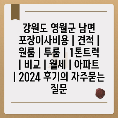 강원도 영월군 남면 포장이사비용 | 견적 | 원룸 | 투룸 | 1톤트럭 | 비교 | 월세 | 아파트 | 2024 후기