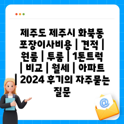 제주도 제주시 화북동 포장이사비용 | 견적 | 원룸 | 투룸 | 1톤트럭 | 비교 | 월세 | 아파트 | 2024 후기