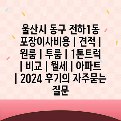 울산시 동구 전하1동 포장이사비용 | 견적 | 원룸 | 투룸 | 1톤트럭 | 비교 | 월세 | 아파트 | 2024 후기