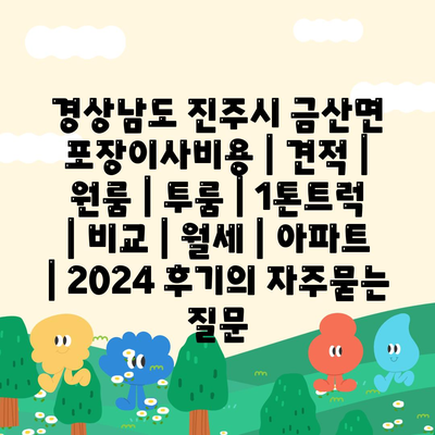 경상남도 진주시 금산면 포장이사비용 | 견적 | 원룸 | 투룸 | 1톤트럭 | 비교 | 월세 | 아파트 | 2024 후기