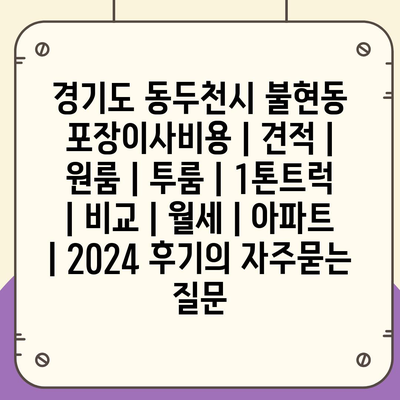 경기도 동두천시 불현동 포장이사비용 | 견적 | 원룸 | 투룸 | 1톤트럭 | 비교 | 월세 | 아파트 | 2024 후기