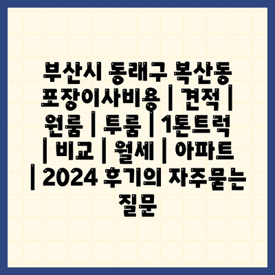 부산시 동래구 복산동 포장이사비용 | 견적 | 원룸 | 투룸 | 1톤트럭 | 비교 | 월세 | 아파트 | 2024 후기