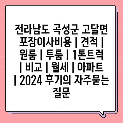 전라남도 곡성군 고달면 포장이사비용 | 견적 | 원룸 | 투룸 | 1톤트럭 | 비교 | 월세 | 아파트 | 2024 후기