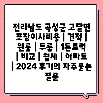 전라남도 곡성군 고달면 포장이사비용 | 견적 | 원룸 | 투룸 | 1톤트럭 | 비교 | 월세 | 아파트 | 2024 후기