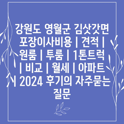 강원도 영월군 김삿갓면 포장이사비용 | 견적 | 원룸 | 투룸 | 1톤트럭 | 비교 | 월세 | 아파트 | 2024 후기