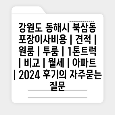 강원도 동해시 북삼동 포장이사비용 | 견적 | 원룸 | 투룸 | 1톤트럭 | 비교 | 월세 | 아파트 | 2024 후기