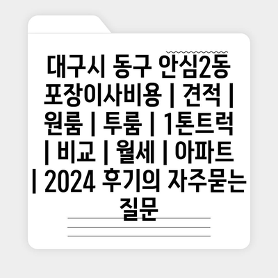 대구시 동구 안심2동 포장이사비용 | 견적 | 원룸 | 투룸 | 1톤트럭 | 비교 | 월세 | 아파트 | 2024 후기