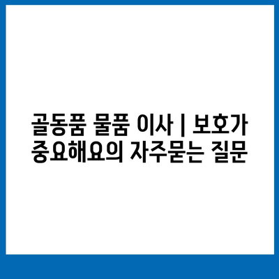 골동품 물품 이사 | 보호가 중요해요