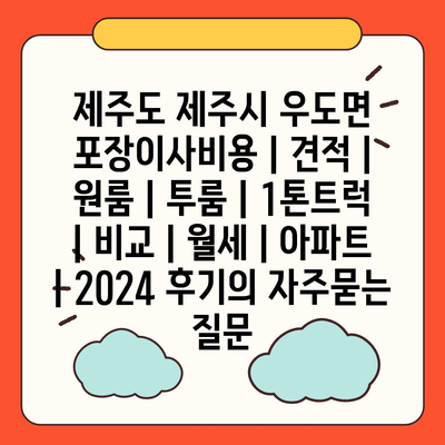 제주도 제주시 우도면 포장이사비용 | 견적 | 원룸 | 투룸 | 1톤트럭 | 비교 | 월세 | 아파트 | 2024 후기