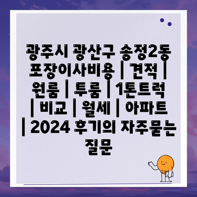 광주시 광산구 송정2동 포장이사비용 | 견적 | 원룸 | 투룸 | 1톤트럭 | 비교 | 월세 | 아파트 | 2024 후기