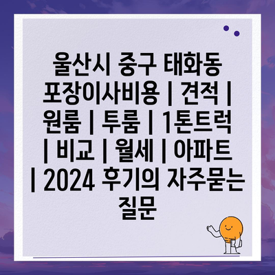 울산시 중구 태화동 포장이사비용 | 견적 | 원룸 | 투룸 | 1톤트럭 | 비교 | 월세 | 아파트 | 2024 후기