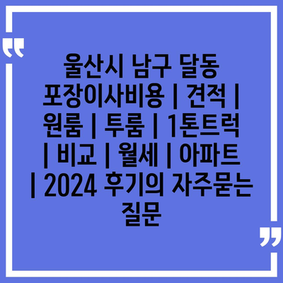 울산시 남구 달동 포장이사비용 | 견적 | 원룸 | 투룸 | 1톤트럭 | 비교 | 월세 | 아파트 | 2024 후기