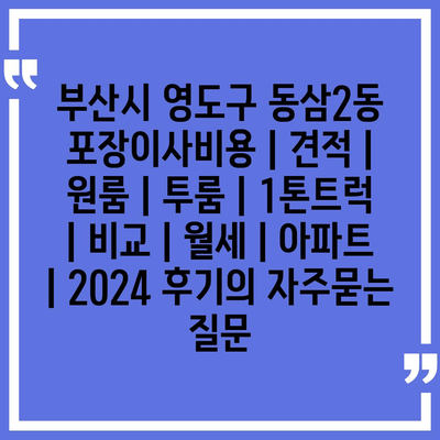 부산시 영도구 동삼2동 포장이사비용 | 견적 | 원룸 | 투룸 | 1톤트럭 | 비교 | 월세 | 아파트 | 2024 후기