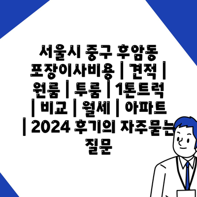 서울시 중구 후암동 포장이사비용 | 견적 | 원룸 | 투룸 | 1톤트럭 | 비교 | 월세 | 아파트 | 2024 후기