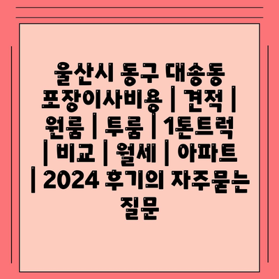 울산시 동구 대송동 포장이사비용 | 견적 | 원룸 | 투룸 | 1톤트럭 | 비교 | 월세 | 아파트 | 2024 후기