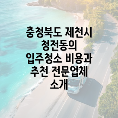 충청북도 제천시 청전동의 입주청소 비용과 추천 전문업체 소개