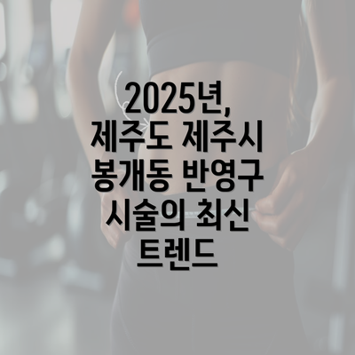 2025년, 제주도 제주시 봉개동 반영구 시술의 최신 트렌드