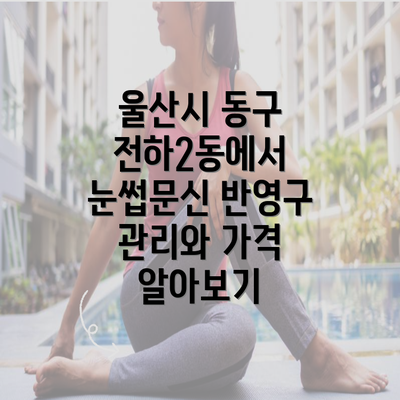 울산시 동구 전하2동에서 눈썹문신 반영구 관리와 가격 알아보기